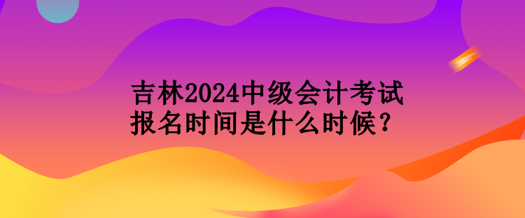 吉林2024中級(jí)會(huì)計(jì)考試報(bào)名時(shí)間是什么時(shí)候？