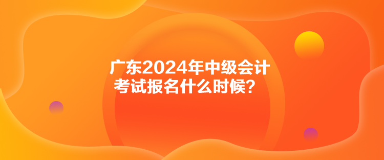 廣東2024年中級會計(jì)考試報(bào)名什么時(shí)候？