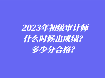 2023年初級審計師什么時候出成績？多少分合格？