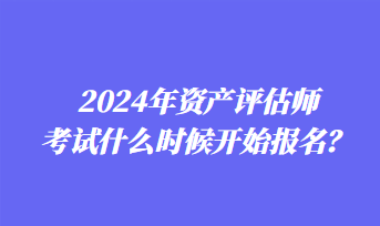 2024年資產(chǎn)評估師考試什么時候開始報名？