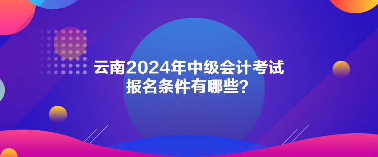 云南2024年中級會計考試報名條件有哪些？