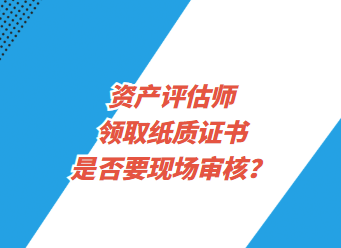 資產(chǎn)評估師領(lǐng)取紙質(zhì)證書是否要現(xiàn)場審核？