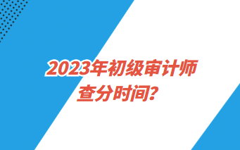 2023年初級(jí)審計(jì)師查分時(shí)間？