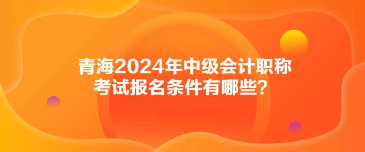 青海2024年中級會計(jì)職稱考試報(bào)名條件有哪些？