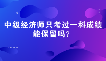 中級經(jīng)濟(jì)師只考過一科成績能保留嗎？