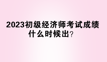 2023初級經(jīng)濟(jì)師考試成績什么時(shí)候出？