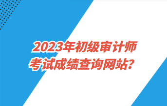 2023年初級(jí)審計(jì)師考試成績(jī)查詢(xún)網(wǎng)站？