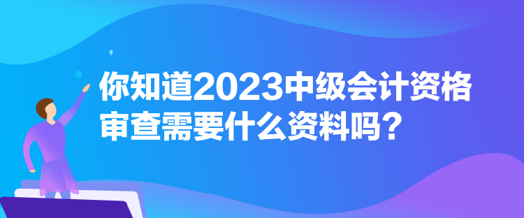 你知道2023中級會計資格審查需要什么資料嗎？