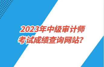 2023年中級(jí)審計(jì)師考試成績(jī)查詢網(wǎng)站？