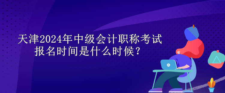 天津2024年中級會計職稱考試報名時間是什么時候？