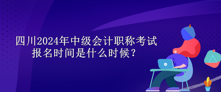 四川2024年中級會計職稱考試報名時間是什么時候？