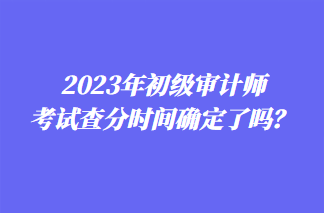 2023年初級審計(jì)師考試查分時間確定了嗎？