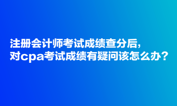 注冊(cè)會(huì)計(jì)師考試成績(jī)查分后，對(duì)cpa考試成績(jī)有疑問(wèn)該怎么辦？