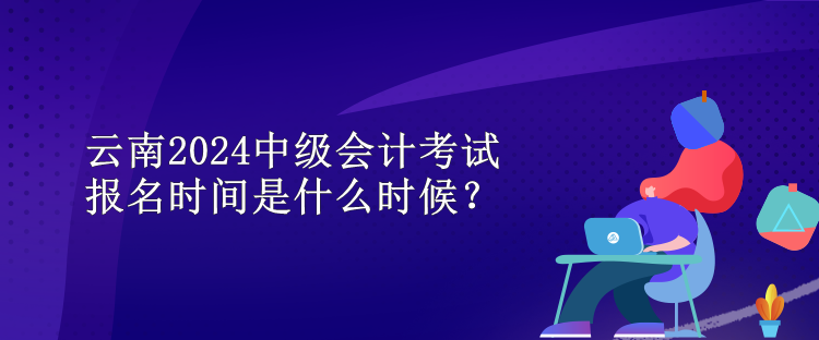 云南2024中級會計考試報名時間是什么時候？