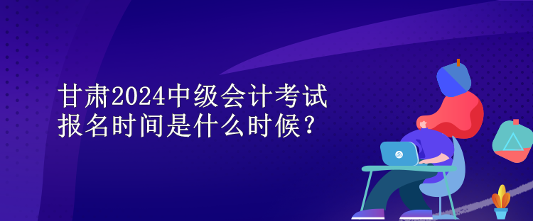 甘肅2024中級(jí)會(huì)計(jì)考試報(bào)名時(shí)間是什么時(shí)候？