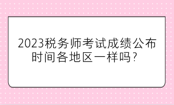 2023稅務(wù)師考試成績公布時間各地區(qū)一樣嗎？