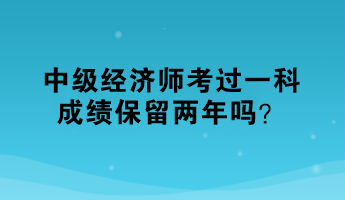 中級經(jīng)濟師考過一科，成績保留兩年嗎？