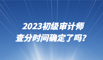 2023初級審計(jì)師查分時(shí)間確定了嗎？