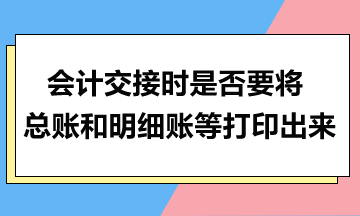 會計交接時是否要將總賬和明細賬等打印出來？