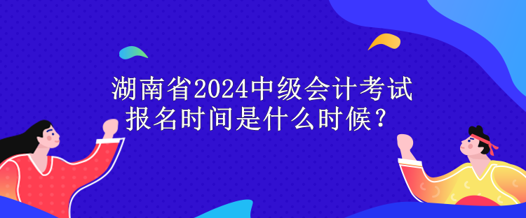 湖南省2024中級會計考試報名時間是什么時候？