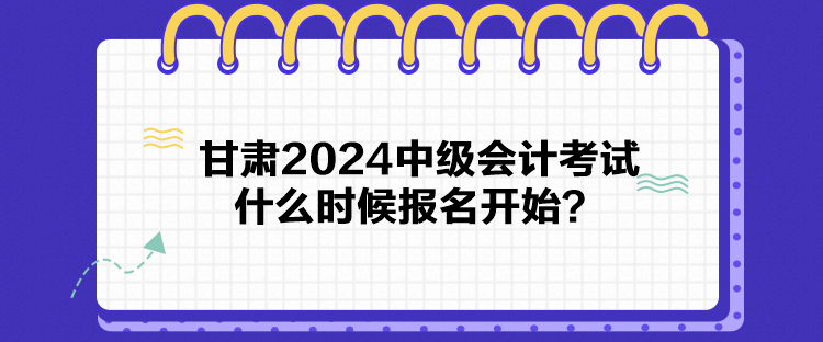 甘肅2024中級會計考試什么時候報名開始？