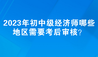 2023年初中級經(jīng)濟師哪些地區(qū)需要考后審核？