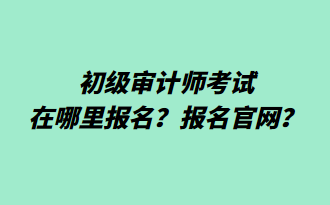 初級(jí)審計(jì)師考試在哪里報(bào)名？報(bào)名官網(wǎng)？