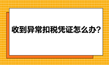 收到異常增值稅扣稅憑證該怎么辦？