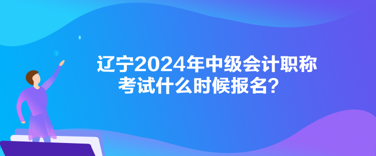 遼寧2024年中級會計職稱考試什么時候報名？