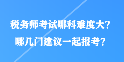 稅務(wù)師考試哪科難度大？哪幾門建議一起報(bào)考？