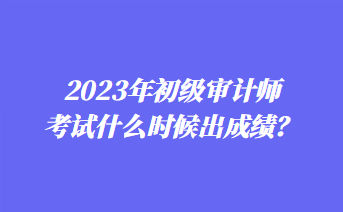 2023年初級審計師考試什么時候出成績？