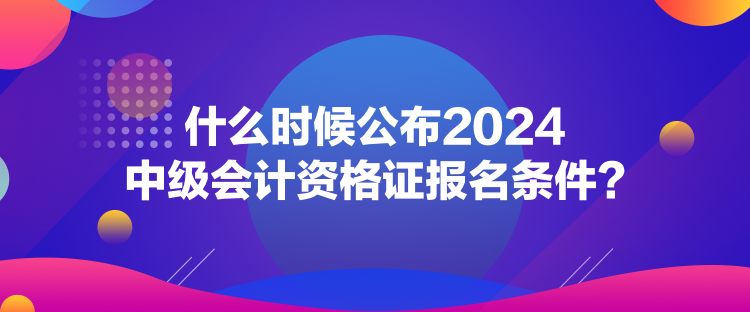 什么時(shí)候公布2024中級(jí)會(huì)計(jì)資格證報(bào)名條件？