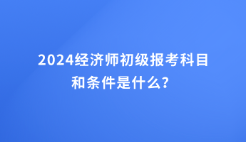 2024經(jīng)濟(jì)師初級報考科目和條件是什么？