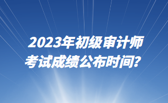 2023年初級審計師考試成績公布時間？