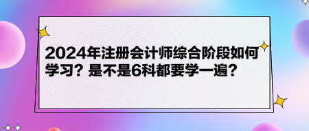 2024年注冊(cè)會(huì)計(jì)師綜合階段如何學(xué)習(xí)？是不是6科都要學(xué)一遍？