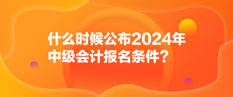 什么時候公布2024年中級會計報名條件？