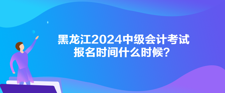 黑龍江2024中級會(huì)計(jì)考試報(bào)名時(shí)間什么時(shí)候？