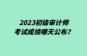 2023初級審計師考試成績哪天公布？