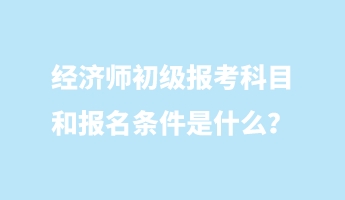 經(jīng)濟師初級報考科目和報名條件是什么？