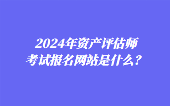 2024年資產(chǎn)評估師考試報(bào)名網(wǎng)站是什么？