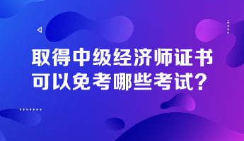 取得中級經(jīng)濟師證書，可以免考哪些考試？