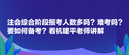 注會綜合階段報考人數多嗎？難考嗎？要如何備考？看杭建平老師講解