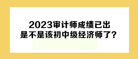 2023年審計師成績已出，下一個是不是該初中級經(jīng)濟(jì)師了？