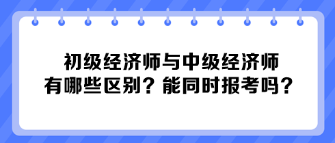 初級(jí)經(jīng)濟(jì)師與中級(jí)經(jīng)濟(jì)師有哪些區(qū)別？能同時(shí)報(bào)考嗎？