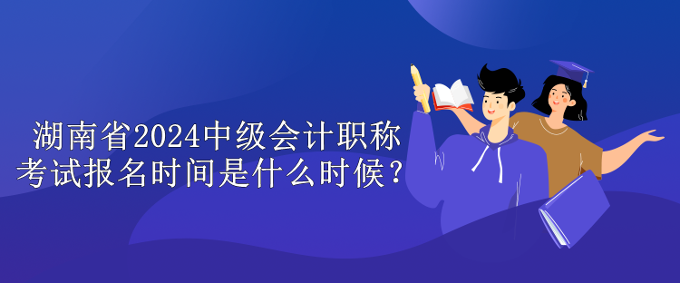 湖南省2024中級會計職稱考試報名時間是什么時候？