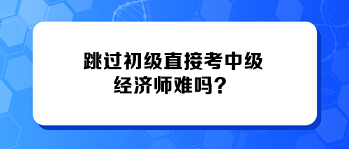 跳過(guò)初級(jí)直接考中級(jí)經(jīng)濟(jì)師難嗎？