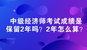 中級(jí)經(jīng)濟(jì)師考試成績(jī)是保留2年嗎？2年怎么算？