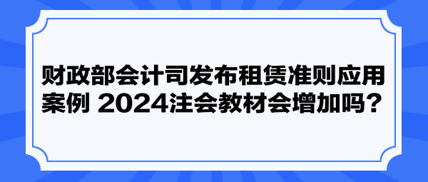 財政部會計司發(fā)布租賃準則應用案例 2024注會教材會增加嗎？