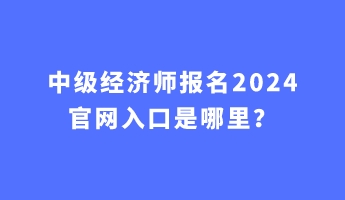 中級(jí)經(jīng)濟(jì)師報(bào)名2024官網(wǎng)入口是哪里？