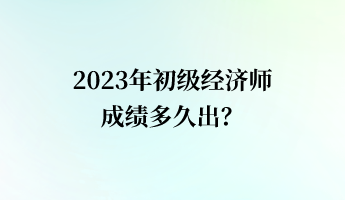 2023年初級經濟師成績多久出？